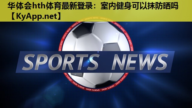 华体会hth体育最新登录：室内健身可以抹防晒吗