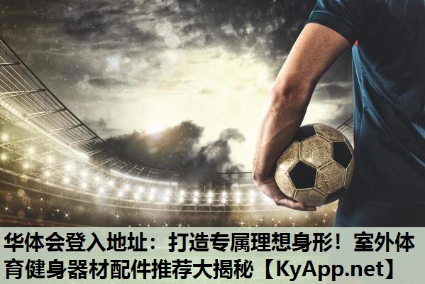 华体会登入地址：打造专属理想身形！室外体育健身器材配件推荐大揭秘