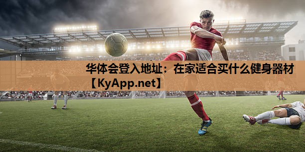 华体会登入地址：在家适合买什么健身器材