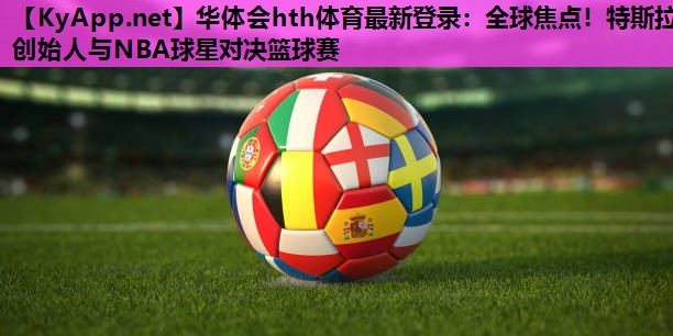 华体会hth体育最新登录：全球焦点！特斯拉创始人与NBA球星对决篮球赛