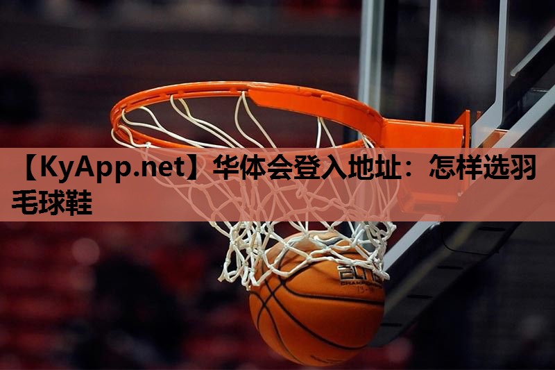 华体会登入地址：怎样选羽毛球鞋
