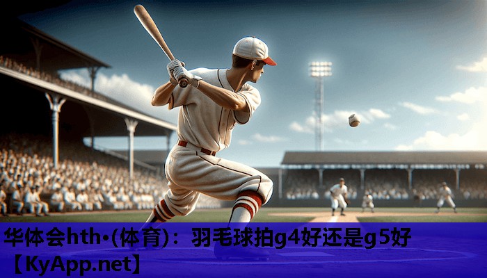 华体会hth·(体育)：羽毛球拍g4好还是g5好