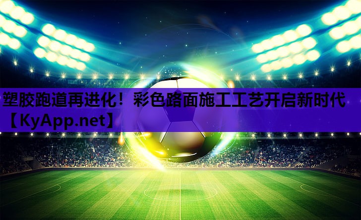 塑胶跑道再进化!彩色路面施工工艺开启新时代 塑胶跑道再进化!彩色路面施工工艺开启新时代