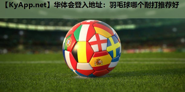 羽毛球哪个耐打推荐好 羽毛球哪个耐打推荐好