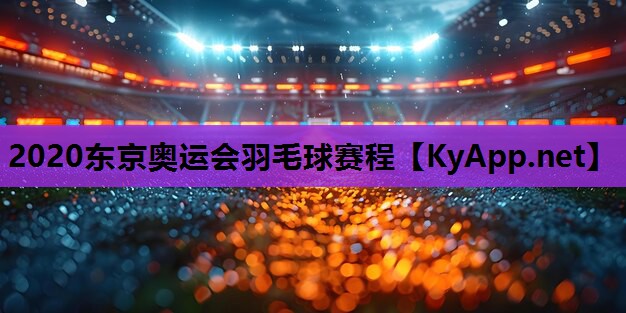 2020东京奥运会羽毛球赛程 2020东京奥运会羽毛球赛程