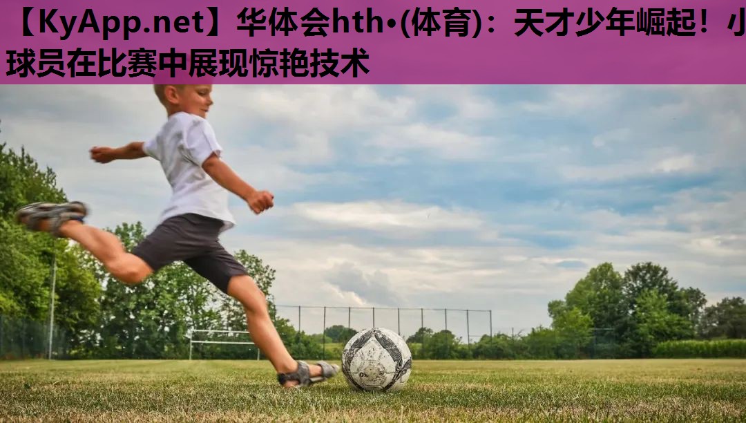 天才少年崛起!小球员在比赛中展现惊艳技术 天才少年崛起!小球员在比赛中展现惊艳技术